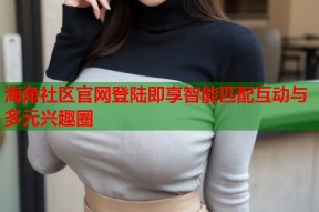 海角社区官网登陆即享智能匹配互动与多元兴趣圈