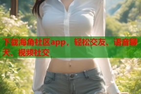 下载海角社区app，轻松交友、语音聊天、视频社交