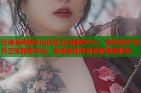 北海海角路中山社区卫生服务中心：全科医疗与公共卫生服务平台，电话咨询即刻获取健康服务