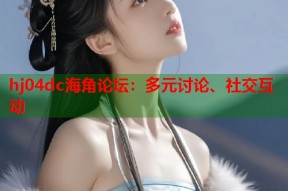 hj04dc海角论坛：多元讨论、社交互动
