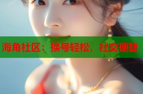 海角社区：换号轻松，社交便捷