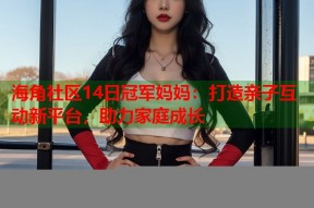 海角社区14日冠军妈妈：打造亲子互动新平台，助力家庭成长