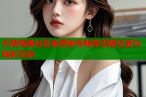 天涯海角社区免费账号畅享无限交流与精彩互动
