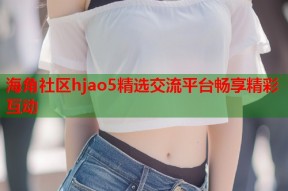 海角社区hjao5精选交流平台畅享精彩互动