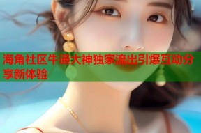 海角社区牛逼大神独家流出引爆互动分享新体验