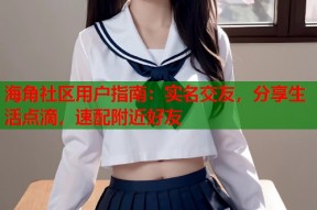 海角社区用户指南：实名交友，分享生活点滴，速配附近好友