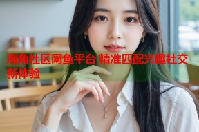 海角社区网鱼平台 精准匹配兴趣社交新体验