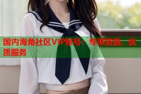 国内海角社区VIP账号：专享资源、优质服务