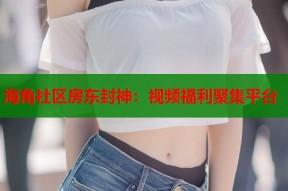 海角社区房东封神：视频福利聚集平台
