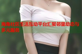 海角社区生活互动平台汇聚邻里动态与多元服务