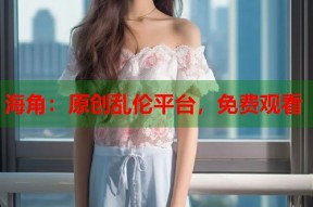 海角：原创乱伦平台，免费观看