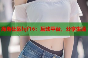海角社区hjf16：互动平台，分享生活