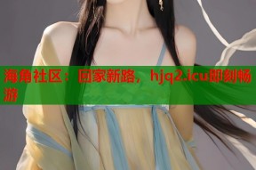 海角社区：回家新路，hjq2.icu即刻畅游