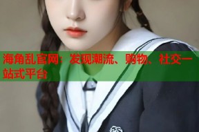 海角乱官网：发现潮流、购物、社交一站式平台