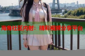 海角社区内射：精彩视频分享平台