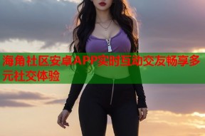 海角社区安卓APP实时互动交友畅享多元社交体验