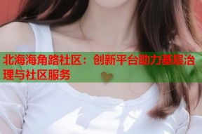 北海海角路社区：创新平台助力基层治理与社区服务