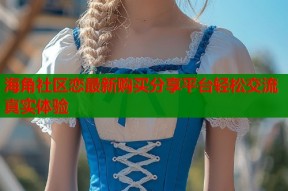 海角社区恋最新购买分享平台轻松交流真实体验