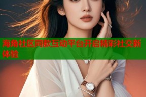 海角社区同款互动平台开启精彩社交新体验