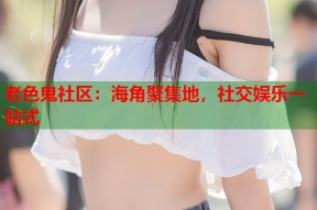 老色鬼社区：海角聚集地，社交娱乐一站式