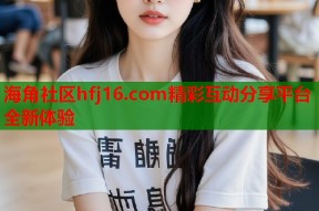 海角社区hfj16.com精彩互动分享平台全新体验