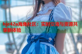 hjc42a海角社区：实时交流与资源共享新体验