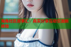 海角社区故事汇：真实分享互动交流新体验
