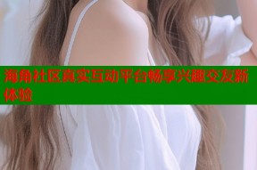 海角社区真实互动平台畅享兴趣交友新体验