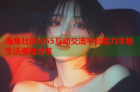海角社区hj55互动交流平台助力本地生活便捷分享