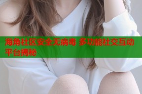 海角社区安全无病毒 多功能社交互动平台揭秘