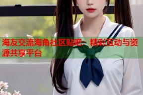 海友交流海角社区贴吧：精彩互动与资源共享平台