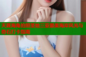 天涯海角拍照圣地三亚最美海岸风光与奇石打卡指南