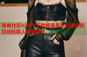 海角社区hj4bb下载畅享多元交流实时互动拓展人脉新体验