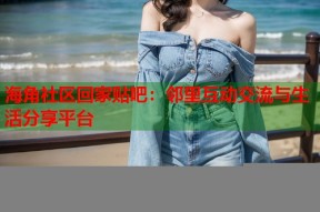 海角社区回家贴吧：邻里互动交流与生活分享平台