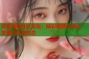 探索海角社区论坛：精彩视频大事记，发现社区新动态