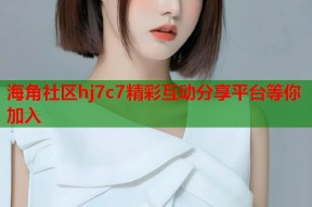 海角社区hj7c7精彩互动分享平台等你加入