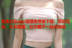 海角社区app直播免费版下载：实时互动、交友直播、社交圈子一站式体验