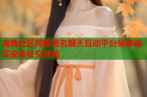 海角社区同款匿名聊天互动平台畅享真实安全社交体验