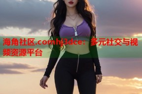 海角社区.comhj3dce：多元社交与视频资源平台
