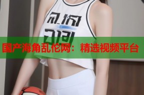 国产海角乱伦网：精选视频平台