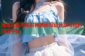 海角社区老吴封神揭秘互动分享与精彩交流平台