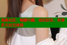 海角社区：畅聊兴趣、结识好友，尽享多元社交体验