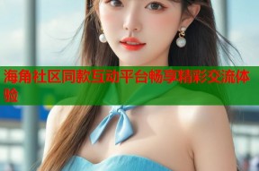 海角社区同款互动平台畅享精彩交流体验