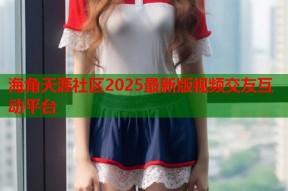 海角天涯社区2025最新版视频交友互动平台