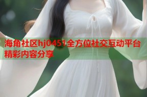 海角社区hj0451全方位社交互动平台精彩内容分享