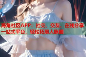 海角社区APP：社交、交友、在线分享一站式平台，轻松拓展人脉圈