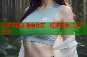 亲子乐趣在海角社区，视频互动、亲子分享