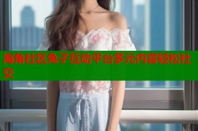 海角社区兔子互动平台多元内容轻松社交