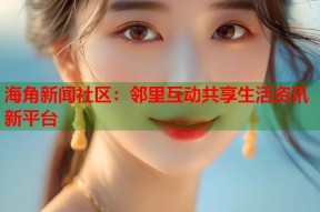 海角新闻社区：邻里互动共享生活资讯新平台