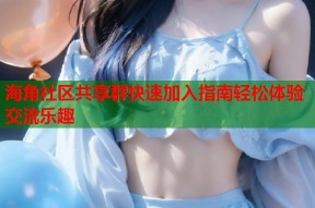 海角社区共享群快速加入指南轻松体验交流乐趣